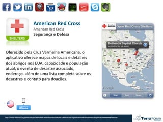 American Red Cross
                                 American Red Cross
                                 Segurança e Defesa



Oferecido pela Cruz Vermelha Americana, o
aplicativo oferece mapas de locais e detalhes
dos abrigos nos EUA, capacidade e população
atual, o evento de desastre associado,
endereço, além de uma lista completa sobre os
desastres e contato para doações.




http://www.redcross.org/portal/site/en/menuitem.94aae335470e233f6cf911df43181aa0/?vgnextoid=9a40197e58740310VgnVCM10000089f0870aRCRD
 