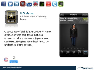 U.S. Army
                        U.S. Department of the Army
                        Defesa




  O aplicativo oficial do Exercito Americano
  oferece artigos com fotos, notícias
  recentes, vídeos, podcasts, jogos, assim
  como recursos para reconhecimento de
  uniformes, entre outros.




http://www.army.mil/mobile/
 