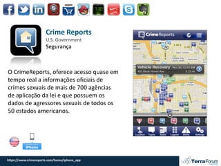 Crime Reports
                       U.S. Government
                       Segurança



O CrimeReports, oferece acesso quase em
tempo real a informações oficiais de
crimes sexuais de mais de 700 agências
de aplicação da lei e que possuem os
dados de agressores sexuais de todos os
50 estados americanos.




https://www.crimereports.com/home/iphone_app
 