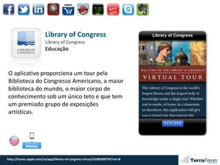 Library of Congress
                         Library of Congress
                         Educação



O aplicativo proporciona um tour pela
Biblioteca do Congresso Americano, a maior
biblioteca do mundo, o maior corpo de
conhecimento sob um único teto e que tem
um premiado grupo de exposições
artísticas.




http://itunes.apple.com/us/app/library-of-congress-virtual/id380309745?mt=8
 