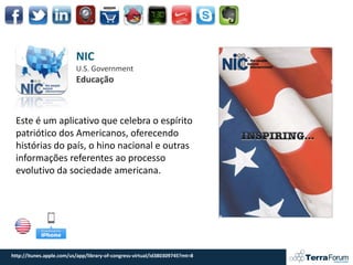 NIC
                          U.S. Government
                          Educação



 Este é um aplicativo que celebra o espírito
 patriótico dos Americanos, oferecendo
 histórias do país, o hino nacional e outras
 informações referentes ao processo
 evolutivo da sociedade americana.




http://itunes.apple.com/us/app/library-of-congress-virtual/id380309745?mt=8
 