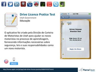 Drive Licence Pratice Test
                         Utah Government
                         Educação



  O aplicativo foi criado pela Divisão de Carteira
  de Motoristas de Utah para ajudar os novos
  motoristas no processo de aprendizagem,
  fornecendo informações necessárias sobre
  segurança, leis e suas responsabilidades como
  um novo motorista.




http://itunes.apple.com/pt/app/utah-driver-license-practice/id364747237?mt=8
 
