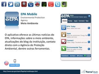 EPA Mobile
                        Environmental Protection
                        Agency
                        Meio Ambiente



  O aplicativo oferece as últimas notícias do
  EPA, informações sobre o meio ambiente,
  atualizações do blog da instituição, contato
  direto com a Agência de Proteção
  Ambiental, dentre outras ferramentas.




http://www.epa.gov/open/flagship/mobileapps.html
 