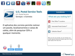 U.S. Postal Service Tools
                        U.S. Postal Service
                        Serviços e Correios



O aplicativo dos correios permite rastrear
um pacote, localizarcorreios e caixas de
coleta, além de pesquisar CEPs a
qualquer momento.




https://www.usps.com/mobile/info.htm
 