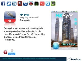 HK Eyes
                             Hong Kong Government
                             Transporte


 Este aplicativo que o usuário acompanhe
 em tempo real os fluxos de trânsito de
 Hong Kong. As informações são fornecidas
 diretamente do Departamento de
 Transporte.




http://pt.androidzoom.com/android_applications/travel_and_local/hong-kong-sky-eye_gqmq.html
 