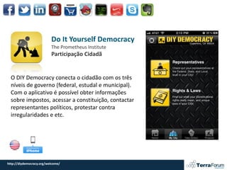 Do It Yourself Democracy
                          The Prometheus Institute
                          Participação Cidadã


  O DIY Democracy conecta o cidadão com os três
  níveis de governo (federal, estudal e municipal).
  Com o aplicativo é possível obter informações
  sobre impostos, acessar a constituição, contactar
  representantes políticos, protestar contra
  irregularidades e etc.




http://diydemocracy.org/welcome/
 