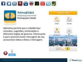Tellme@1823
                       Hong Kong Government
                       Participação Cidadã



 Aplicativo permite que o cidadão faça
 consultas, sugestões, reclamações a
 diferentes órgãos de governo. Interessante
 é que é possível enviar mensagens de voz,
 acrescentar vídeos e fotos a mensagem.




http://www.1823.gov.hk/eng/based/mobileapp.htm
 