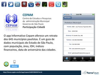 CEPAM
                          Centro de Estudos e Pesquisas
                          de administração Municipal
                          Governo de São Paulo
                          Participação Cidadã


O app Informativo Cepam oferece um retrato
dos 645 municípios paulistas. É um guia de
dados municipais do Estado de São Paulo,
com população, área, IDH, índices
financeiros, data de aniversário das cidades.




http://itunes.apple.com/br/app/cepam/id387285033?mt=8
 