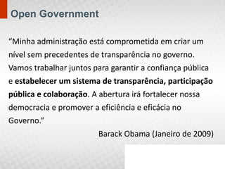 Open Government

“Minha administração está comprometida em criar um
nível sem precedentes de transparência no governo.
Vamos trabalhar juntos para garantir a confiança pública
e estabelecer um sistema de transparência, participação
pública e colaboração. A abertura irá fortalecer nossa
democracia e promover a eficiência e eficácia no
Governo.”
                         Barack Obama (Janeiro de 2009)
 