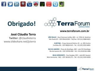 Obrigado!
                                               www.terraforum.com.br
     José Cláudio Terra
                              SÃO PAULO – Rua Francisco Leitão, 469 – cj. 1704 Jd. América
   Twitter: @claudioterra      São Paulo-SP – CEP 05414-020 – Tel/Fax: +55 (11) 3088-6021
www.slideshare.net/jcterra            CURITIBA – Praça General Osório, 45 – cj. 305 Centro
                                     Curitiba-PR – CEP 80020-010 – Tel. +55 (41) 3233-8891

                              RIO DE JANEIRO – Praia de Botafogo, 300 – sala 521 Botafogo
                                Rio de Janeiro-RJ – CEP 22250-040 – Tel. +55 (21)2158-1086

                                     BELO HORIZONTE – Rua Sergipe, 925 – sala 601 Savassi
                             Belo Horizonte - MG – CEP 30130-171 – Tel. +55 (31) 3243-6020
 