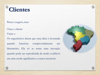 Clientes
Parece exagero, mas:
Ouça o cliente
Visite-o
Os engenheiros dizem que uma ideia é inventada
quando funciona comprovadamente em
laboratório. Ela só se torna uma inovação
quando pode ser reproduzida de modo confiável
em uma escala significativa a custos razoáveis.
 