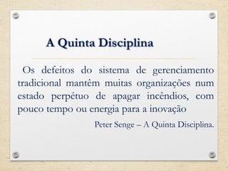 A Quinta Disciplina
Os defeitos do sistema de gerenciamento
tradicional mantêm muitas organizações num
estado perpétuo de apagar incêndios, com
pouco tempo ou energia para a inovação
Peter Senge – A Quinta Disciplina.
 