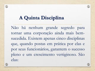 Não há nenhum grande segredo para
tornar uma corporação ainda mais bem-
sucedida. Existem apenas cinco disciplinas
que, quando postas em prática por elas e
por seus funcionários, garantem o sucesso
pleno e um crescimento vertiginoso. São
elas:
A Quinta Disciplina
 