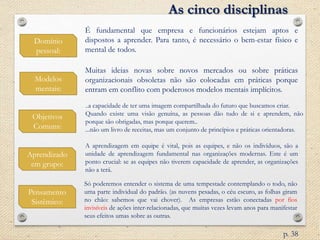 Domínio
pessoal:
Modelos
mentais:
Objetivos
Comuns:
É fundamental que empresa e funcionários estejam aptos e
dispostos a aprender. Para tanto, é necessário o bem-estar físico e
mental de todos.
Aprendizado
em grupo:
Muitas ideias novas sobre novos mercados ou sobre práticas
organizacionais obsoletas não são colocadas em práticas porque
entram em conflito com poderosos modelos mentais implícitos.
..a capacidade de ter uma imagem compartilhada do futuro que buscamos criar.
Quando existe uma visão genuína, as pessoas dão tudo de si e aprendem, não
porque são obrigadas, mas porque querem..
...não um livro de receitas, mas um conjunto de princípios e práticas orientadoras.
A aprendizagem em equipe é vital, pois as equipes, e não os indivíduos, são a
unidade de aprendizagem fundamental nas organizações modernas. Este é um
ponto crucial: se as equipes não tiverem capacidade de aprender, as organizações
não a terá.
Pensamento
Sistêmico:
As cinco disciplinas
Só poderemos entender o sistema de uma tempestade contemplando o todo, não
uma parte individual do padrão. (as nuvens pesadas, o céu escuro, as folhas giram
no chão: sabemos que vai chover). As empresas estão conectadas por fios
invisíveis de ações inter-relacionadas, que muitas vezes levam anos para manifestar
seus efeitos umas sobre as outras.
p. 38
 