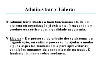 Administrar x Liderar Administrar  = Manter o bom funcionamento de um sistema ou organização já existente, fornecendo um produto ou serviço com a qualidade necessária. Liderar  = É o processo de criação desse sistema  ou organização, ou então o processo de ajudar a mudar alguns aspectos fundamentais para aproveitar as condições mutantes da economia e do mercado. È fundamentalmente sobre mudança. 