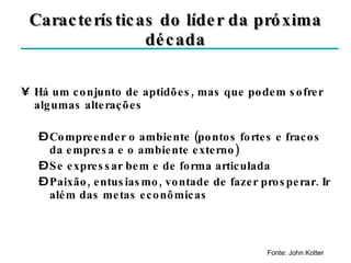 Características do líder da próxima década Há um conjunto de aptidões, mas que podem sofrer algumas alterações Compreender o ambiente (pontos fortes e fracos da empresa e o ambiente externo) Se expressar bem e de forma articulada Paixão, entusiasmo, vontade de fazer prosperar. Ir além das metas econômicas Fonte: John Kotter 