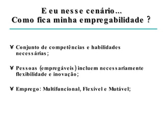 Conjunto de competências e habilidades necessárias; Pessoas (empregáveis) incluem necessariamente flexibilidade e inovação; Emprego: Multifuncional, Flexível e Mutável; E eu nesse cenário... Como fica minha empregabilidade ? 