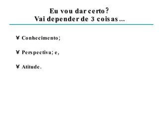 Eu vou dar certo? Vai depender de 3 coisas... Conhecimento; Perspectiva; e, Atitude. 
