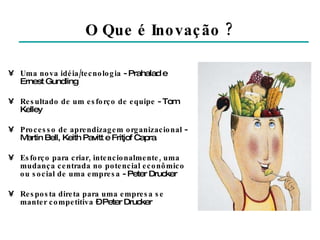 O Que é Inovação ? Uma nova idéia/tecnologia  - Prahalad e Ernest Gundling Resultado de um esforço de equipe  - Tom Kelley Processo de aprendizagem organizacional  - Martin Bell, Keith Pavitt e Fritjof Capra Esforço para criar, intencionalmente, uma mudança centrada no potencial econômico ou social de uma empresa  - Peter Drucker Resposta direta para uma empresa se manter competitiva  – Peter Drucker 