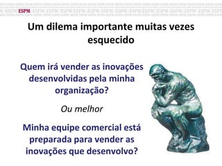 Um dilema importante muitas vezes
esquecido
Quem irá vender as inovações
desenvolvidas pela minha
organização?
Ou melhor
Minha equipe comercial está
preparada para vender as
inovações que desenvolvo?
 
