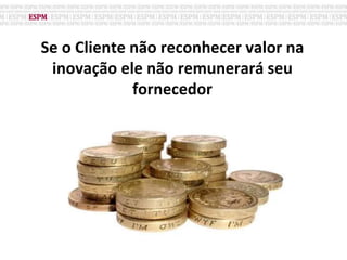 Se o Cliente não reconhecer valor na
inovação ele não remunerará seu
fornecedor
 