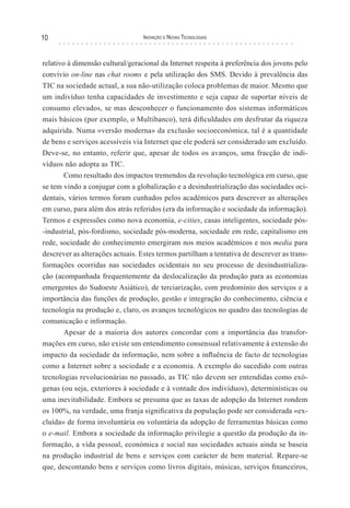 10                                Inovação e novas TecnologIas



relativo à dimensão cultural/geracional da Internet respeita à preferência dos jovens pelo
convívio on-line nas chat rooms e pela utilização dos SMS. Devido à prevalência das
TIC na sociedade actual, a sua não-utilização coloca problemas de maior. Mesmo que
um indivíduo tenha capacidades de investimento e seja capaz de suportar níveis de
consumo elevados, se mas desconhecer o funcionamento dos sistemas informáticos
mais básicos (por exemplo, o Multibanco), terá dificuldades em desfrutar da riqueza
adquirida. Numa «versão moderna» da exclusão socioeconómica, tal é a quantidade
de bens e serviços acessíveis via Internet que ele poderá ser considerado um excluído.
Deve-se, no entanto, referir que, apesar de todos os avanços, uma fracção de indi-
víduos não adopta as TIC.
        Como resultado dos impactos tremendos da revolução tecnológica em curso, que
se tem vindo a conjugar com a globalização e a desindustrialização das sociedades oci-
dentais, vários termos foram cunhados pelos académicos para descrever as alterações
em curso, para além dos atrás referidos (era da informação e sociedade da informação).
Termos e expressões como nova economia, e-cities, casas inteligentes, sociedade pós-
-industrial, pós-fordismo, sociedade pós-moderna, sociedade em rede, capitalismo em
rede, sociedade do conhecimento emergiram nos meios académicos e nos media para
descrever as alterações actuais. Estes termos partilham a tentativa de descrever as trans-
formações ocorridas nas sociedades ocidentais no seu processo de desindustrializa-
ção (acompanhada frequentemente da deslocalização da produção para as economias
emergentes do Sudoeste Asiático), de terciarização, com predomínio dos serviços e a
importância das funções de produção, gestão e integração do conhecimento, ciência e
tecnologia na produção e, claro, os avanços tecnológicos no quadro das tecnologias de
comunicação e informação.
        Apesar de a maioria dos autores concordar com a importância das transfor-
mações em curso, não existe um entendimento consensual relativamente à extensão do
impacto da sociedade da informação, nem sobre a influência de facto de tecnologias
como a Internet sobre a sociedade e a economia. A exemplo do sucedido com outras
tecnologias revolucionárias no passado, as TIC não devem ser entendidas como exó-
genas (ou seja, exteriores à sociedade e à vontade dos indivíduos), determinísticas ou
uma inevitabilidade. Embora se presuma que as taxas de adopção da Internet rondem
os 100%, na verdade, uma franja significativa da população pode ser considerada «ex-
cluída» de forma involuntária ou voluntária da adopção de ferramentas básicas como
o e-mail. Embora a sociedade da informação privilegie a questão da produção da in-
formação, a vida pessoal, económica e social nas sociedades actuais ainda se baseia
na produção industrial de bens e serviços com carácter de bem material. Repare-se
que, descontando bens e serviços como livros digitais, músicas, serviços financeiros,
 