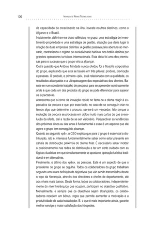100                          Inovação e novas TecnologIas



      de capacidade de crescimento na ilha, investe noutros destinos, como o
      Algarve e o Brasil.
      Inicialmente, definiram-se duas valências no grupo: uma estratégia de inves-
      timento-propriedade e uma estratégia de gestão, situação que daria lugar à
      criação de duas empresas distintas. A gestão passava pela abertura ao mer-
      cado, contrariando o regime de exclusividade habitual nos hotéis detidos por
      grandes operadores turísticos internacionais. Esta ideia foi uma das premis-
      sas para o sucesso que o grupo viria a alcançar.
      Outra questão que António Trindade nunca olvidou foi a filosofia corporativa
      do grupo, explicando que esta se baseia em três pilares: produto, promoção
      e pessoas. O produto, o primeiro «pê», está relacionado com a qualidade, os
      resultados alcançados e a ultrapassagem das expectativas dos clientes. Ba-
      seia-se num constante trabalho de pesquisa para se apreender continuamente
      onde é que cada um dos produtos do grupo se pode diferenciar para superar
      as expectativas.
      Acrescenta que o cerne da inovação reside no facto de a oferta reagir à ex-
      pectativa da procura e que, por esse facto, no caso de se conseguir criar no
      tempo algo que determine a procura, ser-se-á um vencedor. Isto porque a
      evolução da procura se processa em ciclos muito mais curtos do que a evo-
      lução da oferta, daí a razão de se ser visionário. Perspectivar as tendências
      dos próximos cinco ou dez anos é fundamental e esse é um aspecto que até
      agora o grupo tem conseguido alcançar.
      Quanto ao segundo «pê», o CEO explica que para o grupo é essencial a dis-
      tribuição, isto é, interessa fundamentalmente saber como estar presente em
      canais de distribuição próximos do cliente final. É necessário saber moldar
      o posicionamento nas redes de distribuição e ter um certo cuidado com as
      lógicas dualistas em que simultaneamente se aposta na operação turística tradi-
      cional e em alternativas.
      Finalmente, o último dos «pês», as pessoas. Este é um aspecto de que o
      presidente do grupo se orgulha. Todos os colaboradores do grupo trabalham
      segundo uma clara definição de objectivos que vão sendo transmitidos desde
      o topo da hierarquia, através dos directores e chefes de departamento, até
      aos níveis mais baixos. Desta forma, todos os colaboradores, independente-
      mente do nível hierárquico que ocupam, participam no objectivo qualitativo.
      Mensalmente, e sempre que os objectivos sejam alcançados, os colabo-
      radores recebem um bónus, regra que permite aumentar a motivação e a
      produtividade de cada trabalhador. E, o que é mais importante ainda, garante
      melhor serviço e maior satisfação dos hóspedes.
 