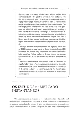 esTraTégIas de negócIo na era elecTrónIca aPlIcadas ao secTor do TurIsMo       101


             Mas como mede o grupo essa satisfação? Para além do feedback obtido
             da análise efectuada pelos operadores turísticos, o grupo estabeleceu, para
             cada um dos hotéis, uma regra: a cada 13 dias, os hóspedes são inquiridos
             ao pequeno-almoço por meio de um questionário sobre 12 diferentes áreas
             de serviço, seguindo o mesmo modelo adoptado pela operação turística. Esta
             metodologia permite um cruzamento dos dados obtidos, quer pelos opera-
             dores, quer pelo próprio hotel, sendo o resultado utilizado para o estabeleci-
             mento avaliar os diversos serviços e a satisfação do cliente e estabelecer ob-
             jectivos internos. Simultaneamente, consegue discernir a segmentação dos
             clientes que, mesmo respondendo anonimamente, divulgam dados como a
             idade, a proveniência, a profissão, o modo como reservaram os hotéis, infor-
             mações sobre os motivos que os levaram a viajar para o destino, fidelização,
             etc.
             A fidelização constitui outro aspecto prioritário, pois o grupo já atribuiu mais
             de 100 000 cartões, do seu programa de clientes frequentes. Destes, 6000
             são prestige gold, clientes que já completaram mais de cinco estadas nos
             hotéis respectivos. Por isso, orgulham-se da frase welcome back com que
             cumprimentam cerca de 25% dos clientes que se hospedam nos hotéis Porto
             Bay.
             A assumpção destes aspectos tem constituído a base do crescimento do
             grupo Porto Bay Hotels & Resorts, que actualmente opera uma capacidade
             total de cerca de 2600 camas, nos segmentos de quatro e cinco estrelas na
             ilha da Madeira, no Algarve e no Brasil (Rio de Janeiro, São Paulo e Búzios).
             Todos diferentes em termos de conceito, mas semelhantes na qualidade. Um
             exemplo a seguir!




   OS ESTUDOS de MERCADO
   INSTANTÂNEOS

       O modo como os clientes procuram na web produtos turísticos relacionados muda
constantemente. Para manterem a visibilidade na web as empresas de turismo necessitam
de se adaptar às estratégias dos motores de busca que tenham em conta termos mais com-
plexos, como a localização, os idiomas e a rapidez. Por outro lado, é necessário garantir
 