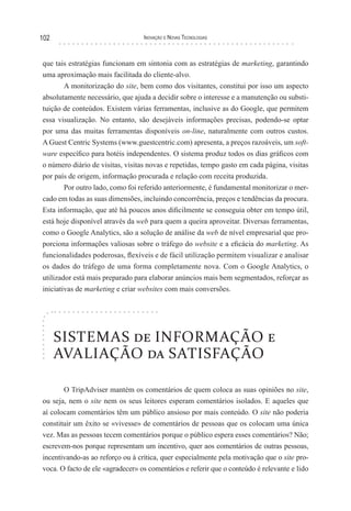 102                               Inovação e novas TecnologIas



que tais estratégias funcionam em sintonia com as estratégias de marketing, garantindo
uma aproximação mais facilitada do cliente-alvo.
       A monitorização do site, bem como dos visitantes, constitui por isso um aspecto
absolutamente necessário, que ajuda a decidir sobre o interesse e a manutenção ou substi-
tuição de conteúdos. Existem várias ferramentas, inclusive as do Google, que permitem
essa visualização. No entanto, são desejáveis informações precisas, podendo-se optar
por uma das muitas ferramentas disponíveis on-line, naturalmente com outros custos.
A Guest Centric Systems (www.guestcentric.com) apresenta, a preços razoáveis, um soft-
ware específico para hotéis independentes. O sistema produz todos os dias gráficos com
o número diário de visitas, visitas novas e repetidas, tempo gasto em cada página, visitas
por país de origem, informação procurada e relação com receita produzida.
        Por outro lado, como foi referido anteriormente, é fundamental monitorizar o mer-
cado em todas as suas dimensões, incluindo concorrência, preços e tendências da procura.
Esta informação, que até há poucos anos dificilmente se conseguia obter em tempo útil,
está hoje disponível através da web para quem a queira aproveitar. Diversas ferramentas,
como o Google Analytics, são a solução de análise da web de nível empresarial que pro-
porciona informações valiosas sobre o tráfego do website e a eficácia do marketing. As
funcionalidades poderosas, flexíveis e de fácil utilização permitem visualizar e analisar
os dados do tráfego de uma forma completamente nova. Com o Google Analytics, o
utilizador está mais preparado para elaborar anúncios mais bem segmentados, reforçar as
iniciativas de marketing e criar websites com mais conversões.




      SISTEMAS de INFORMAÇÃO e
      AVALIAÇÃO da SATISFAÇÃO

       O TripAdviser mantém os comentários de quem coloca as suas opiniões no site,
ou seja, nem o site nem os seus leitores esperam comentários isolados. E aqueles que
aí colocam comentários têm um público ansioso por mais conteúdo. O site não poderia
constituir um êxito se «vivesse» de comentários de pessoas que os colocam uma única
vez. Mas as pessoas tecem comentários porque o público espera esses comentários? Não;
escrevem-nos porque representam um incentivo, quer aos comentários de outras pessoas,
incentivando-as ao reforço ou à crítica, quer especialmente pela motivação que o site pro-
voca. O facto de ele «agradecer» os comentários e referir que o conteúdo é relevante e lido
 