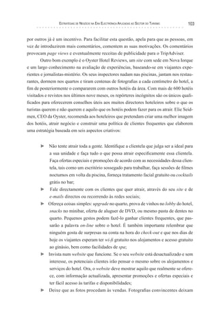 esTraTégIas de negócIo na era elecTrónIca aPlIcadas ao secTor do TurIsMo   103


por outros já é um incentivo. Para facilitar esta questão, apela para que as pessoas, em
vez de introduzirem mais comentários, comentem as suas motivações. Os comentários
provocam page views e eventualmente receitas de publicidade para o TripAdviser.
        Outro bom exemplo é o Oyster Hotel Reviews, um site com sede em Nova Iorque
e um largo conhecimento na avaliação de experiências, baseando-se em viajantes expe-
rientes e jornalistas-mistério. Os seus inspectores nadam nas piscinas, jantam nos restau-
rantes, dormem nos quartos e tiram centenas de fotografias a cada centímetro do hotel, a
fim de posteriormente o compararem com outros hotéis da área. Com mais de 600 hotéis
visitados e revistos nos últimos nove meses, os repórteres incógnitos são os únicos quali-
ficados para oferecerem conselhos úteis aos muitos directores hoteleiros sobre o que os
turistas querem e não querem e aquilo que os hotéis podem fazer para os atrair. Elie Seid-
men, CEO da Oyster, recomenda aos hoteleiros que pretendam criar uma melhor imagem
dos hotéis, atrair negócio e construir uma política de clientes frequentes que elaborem
uma estratégia baseada em seis aspectos criativos:


       ► Não tente atrair toda a gente. Identifique a clientela que julga ser a ideal para
            a sua unidade e faça tudo o que possa atrair especificamente essa clientela.
            Faça ofertas especiais e promoções de acordo com as necessidades dessa clien-
            tela, tais como um escritório sossegado para trabalhar, faça sessões de filmes
            nocturnos em volta da piscina, forneça tratamento facial gratuito ou cocktails
            grátis no bar;
       ►    Fale directamente com os clientes que quer atrair, através do seu site e de
            e-mails directos ou recorrendo às redes sociais;
       ► Ofereça coisas simples: upgrade no quarto, prova de vinhos no lobby do hotel,
            snacks no minibar, oferta de aluguer de DVD, ou mesmo pasta de dentes no
            quarto. Pequenos gestos podem fazê-lo ganhar clientes frequentes, que pas-
            sarão a palavra on-line sobre o hotel. É também importante relembrar que
            ninguém gosta de surpresas na conta na hora do check-out e que nos dias de
            hoje os viajantes esperam ter wi-fi gratuito nos alojamentos e acesso gratuito
            ao ginásio, bem como facilidades de spa;
       ► Invista num website que funcione. Se o seu website está desactualizado e sem
            interesse, os potenciais clientes irão pensar o mesmo sobre os alojamentos e
            serviços do hotel. Ora, o website deve mostrar aquilo que realmente se ofere-
            ce, com informação actualizada, apresentar promoções e ofertas especiais e
            ter fácil acesso às tarifas e disponibilidades;
       ► Deixe que as fotos procedam às vendas. Fotografias convincentes deixam
 