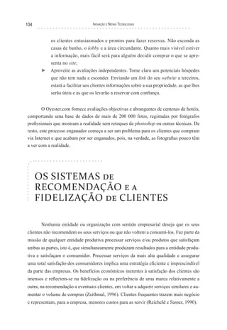 104                               Inovação e novas TecnologIas



            os clientes entusiasmados e prontos para fazer reservas. Não esconda as
            casas de banho, o lobby e a área circundante. Quanto mais visível estiver
            a informação, mais fácil será para alguém decidir comprar o que se apre-
            senta no site;
       ► Aproveite as avaliações independentes. Torne claro aos potenciais hóspedes
            que não tem nada a esconder. Enviando um link do seu website a terceiros,
            estará a facilitar aos clientes informações sobre a sua propriedade, as que lhes
            serão úteis e as que os levarão a reservar com confiança.


        O Oyester.com fornece avaliações objectivas e abrangentes de centenas de hotéis,
comportando uma base de dados de mais de 200 000 fotos, registadas por fotógrafos
profissionais que mostram a realidade sem retoques de photoshop ou outras técnicas. De
resto, este processo enganador começa a ser um problema para os clientes que compram
via Internet e que acabam por ser enganados, pois, na verdade, as fotografias pouco têm
a ver com a realidade.




      OS SISTEMAS de
      RECOMENDAÇÃO e a
      FIDELIZAÇÃO de CLIENTES

       Nenhuma entidade ou organização com sentido empresarial deseja que os seus
clientes não recomendem os seus serviços ou que não voltem a consumi-los. Faz parte da
missão de qualquer entidade produtiva processar serviços e/ou produtos que satisfaçam
ambas as partes, isto é, que simultaneamente produzam resultados para a entidade produ-
tiva e satisfaçam o consumidor. Processar serviços da mais alta qualidade e assegurar
uma total satisfação dos consumidores implica uma estratégia eficiente e imprescindível
da parte das empresas. Os benefícios económicos inerentes à satisfação dos clientes são
imensos e reflectem-se na fidelização ou na preferência de uma marca relativamente a
outra, na recomendação a eventuais clientes, em voltar a adquirir serviços similares e au-
mentar o volume de compras (Zeithmal, 1996). Clientes frequentes trazem mais negócio
e representam, para a empresa, menores custos para as servir (Reicheld e Sasser, 1990).
 