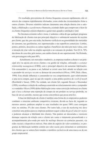 esTraTégIas de negócIo na era elecTrónIca aPlIcadas ao secTor do TurIsMo   105


        Os resultados provenientes de clientes frequentes crescem rapidamente, não só
através das compras repetidamente efectuadas, como ainda das recomendações feitas a
outros clientes. Diversos relatórios indicam claramente uma relação directa com a satis-
fação, a fidelização e a performance financeira, existindo dados que comprovam o facto de
os clientes frequentes estarem dispostos a gastar mais quando a satisfação é total.
        Na literatura existente sobre o tema, é unânime a ideia de que qualquer programa
de fidelização de clientes tem por principal objectivo o substancial aumento de receitas
por cliente, que são, por esta razão, facilmente verificáveis na generalidade dos mercados
de consumo, nas gasolineiras, nos supermercados e nas superfícies comerciais. Cartões,
pontos, prémios, descontos ou outras regalias e benefícios são tidos por mais-valias, com
a intenção de criar valor na simples aquisição e no consumo do produto. Nos EUA, 70%
das donas de casa têm, pelo menos, um cartão-cliente de um supermercado. Na Holanda,
esta percentagem sobe para 80%.
          Actualmente, nos mercados «maduros», as empresas tendem a alterar o seu prin-
cipal alvo na aposta em novos clientes e na gestão de relações, utilizando o costumer
relationship management (CRM), com o principal objectivo de aumentar fidelizações.
Um consumidor é, ou passa a ser, habitual se existir uma forte atitude na relação com
o prestador de serviço e se este se destacar da concorrência (Oliver, 1999; Dick e Basu,
1994). Esta atitude influencia o consumidor no seu comportamento, quer relativamente
a uma nova compra, quer no que diz respeito a uma prática positiva do word-of-mouth
(Reichheld e Sasser, 1990). Na verdade, um cliente fiel, segundo Bowen e Shoemaker
(1998), reconhece a relação de confiança construída no relacionamento entre o comprador
e o vendedor. Oliver (1999) define fidelização como «uma convicção intrínseca no cliente
que o leva a efectuar uma repetição da compra de um produto ou serviço preferido, na
base de um só caminho, mesmo que exista concorrência que possa atraí-lo».
        A base da fidelização do cliente é também uma forma de os empresários poderem
combater o crescente ambiente competitivo existente, devido ao facto de, segundo os
mesmos autores, poderem ampliar os seus resultados em quase 100% caso consigam
reter, no mínimo, 5% dos seus clientes. Por outro lado, o uso do marketing mix deve
constituir uma prática para as empresas poderem seguir a ideia do good value for money
e poderem alcançar a fidelidade dos clientes. Não podem ser descurados e merecem
destaque aspectos da relação com o cliente tais como o tratamento personalizado e o
acompanhamento pós-venda por meio de mailings directos ou contactos pessoais, via
redes sociais e dispositivos móveis. Para além do aspecto do valor económico, os pro-
gramas de fidelização também contêm um valor social, pois estimulam os sentimentos
dos clientes que se sentem bem tratados e membros exclusivos de uma marca ou de um
grupo empresarial.
 