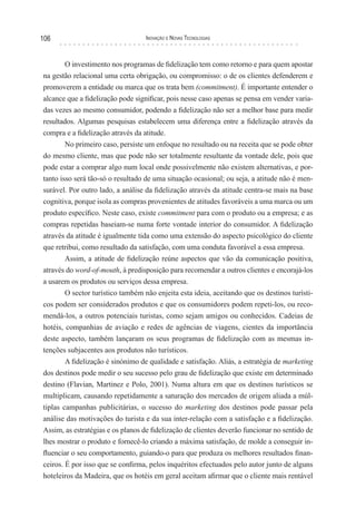 106                                Inovação e novas TecnologIas



        O investimento nos programas de fidelização tem como retorno e para quem apostar
na gestão relacional uma certa obrigação, ou compromisso: o de os clientes defenderem e
promoverem a entidade ou marca que os trata bem (commitment). É importante entender o
alcance que a fidelização pode significar, pois nesse caso apenas se pensa em vender varia-
das vezes ao mesmo consumidor, podendo a fidelização não ser a melhor base para medir
resultados. Algumas pesquisas estabelecem uma diferença entre a fidelização através da
compra e a fidelização através da atitude.
        No primeiro caso, persiste um enfoque no resultado ou na receita que se pode obter
do mesmo cliente, mas que pode não ser totalmente resultante da vontade dele, pois que
pode estar a comprar algo num local onde possivelmente não existem alternativas, e por-
tanto isso será tão-só o resultado de uma situação ocasional; ou seja, a atitude não é men-
surável. Por outro lado, a análise da fidelização através da atitude centra-se mais na base
cognitiva, porque isola as compras provenientes de atitudes favoráveis a uma marca ou um
produto específico. Neste caso, existe commitment para com o produto ou a empresa; e as
compras repetidas baseiam-se numa forte vontade interior do consumidor. A fidelização
através da atitude é igualmente tida como uma extensão do aspecto psicológico do cliente
que retribui, como resultado da satisfação, com uma conduta favorável a essa empresa.
        Assim, a atitude de fidelização reúne aspectos que vão da comunicação positiva,
através do word-of-mouth, à predisposição para recomendar a outros clientes e encorajá-los
a usarem os produtos ou serviços dessa empresa.
        O sector turístico também não enjeita esta ideia, aceitando que os destinos turísti-
cos podem ser considerados produtos e que os consumidores podem repeti-los, ou reco-
mendá-los, a outros potenciais turistas, como sejam amigos ou conhecidos. Cadeias de
hotéis, companhias de aviação e redes de agências de viagens, cientes da importância
deste aspecto, também lançaram os seus programas de fidelização com as mesmas in-
tenções subjacentes aos produtos não turísticos.
        A fidelização é sinónimo de qualidade e satisfação. Aliás, a estratégia de marketing
dos destinos pode medir o seu sucesso pelo grau de fidelização que existe em determinado
destino (Flavian, Martinez e Polo, 2001). Numa altura em que os destinos turísticos se
multiplicam, causando repetidamente a saturação dos mercados de origem aliada a múl-
tiplas campanhas publicitárias, o sucesso do marketing dos destinos pode passar pela
análise das motivações do turista e da sua inter-relação com a satisfação e a fidelização.
Assim, as estratégias e os planos de fidelização de clientes deverão funcionar no sentido de
lhes mostrar o produto e fornecê-lo criando a máxima satisfação, de molde a conseguir in-
fluenciar o seu comportamento, guiando-o para que produza os melhores resultados finan-
ceiros. É por isso que se confirma, pelos inquéritos efectuados pelo autor junto de alguns
hoteleiros da Madeira, que os hotéis em geral aceitam afirmar que o cliente mais rentável
 