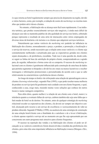 esTraTégIas de negócIo na era elecTrónIca aPlIcadas ao secTor do TurIsMo   107


é o que retorna ao hotel regularmente sempre que precisa de alojamento na região, devido
a vários factores, como, por exemplo, a redução de custos de marketing e as receitas mais
altas que podem advir desses clientes.
           No entanto, a fidelização não se alcança nem fácil nem rapidamente. E na indús-
tria turística, que produz essencialmente serviços não tangíveis, é ainda mais difícil de
alcançar caso não se mantenha padrões de alta qualidade de serviço nos hotéis, sobretudo
porque representa o resultado de uma série de interacções entre vários empregados de
diversas áreas da hotelaria e do turismo e os clientes que adquirem serviços turísticos.
         Naturalmente que outras variáveis do marketing mix poderão ter influência na
fidelização dos clientes, nomeadamente o preço, o produto, a promoção, a localização e
o serviço de reservas, sendo necessário que a relação entre essas variáveis e o cliente seja
constantemente melhorada e actualizada para que as expectativas geradas nos clientes
sejam alcançadas e, de preferência, excedidas. Tudo isso é uma questão de, desde cedo,
se seguir as linhas de base da satisfação do próprio cliente, compreendendo-as e agindo
para, de seguida, influenciar a forma como ele se comporta. O sucesso do marketing re-
lacional com os clientes é geralmente influenciado pela construção de uma base de dados
que permita segmentar os hóspedes e dividi-los em «mais ou menos lucrativos» e receber
mensagens e informações promocionais e personalizadas de acordo com o que se sabe
relativamente às características e preferências desses clientes.
         Ao longo do tempo os hotéis vão reforçando uma relação de aprendizagem com os
clientes (learning relationship), segundo Pine (1995), o que pode resultar numa melhoria
do produto ou serviço (pois há geralmente mais cuidado com um cliente frequente, o qual,
conhecendo a casa, exige mais, trazendo muitas vezes soluções que conhece de outros
locais) e numa vantagem competitiva.
         Para além disto, quanto melhor é a relação de um cliente com o hotel, maior é a
tolerância quanto a eventuais falhas do serviço, embora também não seja uma falha que o
fará mudar de hotel ou de destino. No entanto, antes de qualquer estratégia de marketing
relacional exceder as expectativas dos clientes, ela deverá ser sempre um objectivo cen-
tral, alcançado pelo recurso a um serviço de excelência e o acrescentamento de valor ao
produto oferecido. Segundo O’Malley (1998), na ausência de uma estratégia de construção
de uma relação hotel/cliente com a finalidade de o satisfazer e de o levar à fidelização,
o cliente apenas repetirá o serviço até ao momento em que lhe seja apresentado por um
concorrente um outro programa mais atractivo para clientes frequentes.
         O sucesso na repetição das vendas e na fidelização dos clientes só pode ser al-
cançado se as variáveis controláveis forem desenvolvidas à medida das preferências dos
clientes, pois estas têm uma importante influência na fidelização à marca (Morgan e Dev,
1994).
 