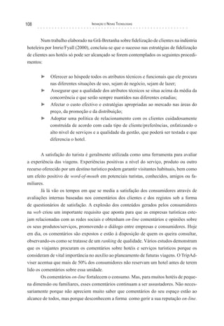 108                               Inovação e novas TecnologIas



       Num trabalho elaborado na Grã-Bretanha sobre fidelização de clientes na indústria
hoteleira por Imrie/Fyall (2000), concluiu-se que o sucesso nas estratégias de fidelização
de clientes aos hotéis só pode ser alcançado se forem contemplados os seguintes procedi-
mentos:


       ► Oferecer ao hóspede todos os atributos técnicos e funcionais que ele procura
         nas diferentes situações de uso, sejam de negócio, sejam de lazer;
       ► Assegurar que a qualidade dos atributos técnicos se situa acima da média da
         concorrência e que serão sempre mantidos nas diferentes estadias;
       ► Afectar o custo efectivo e estratégias apropriadas ao mercado nas áreas do
         preço, da promoção e da distribuição;
       ► Adoptar uma política de relacionamento com os clientes cuidadosamente
         construída de acordo com cada tipo de cliente/preferências, enfatizando o
         alto nível de serviços e a qualidade da gestão, que poderá ser testada e que
         diferencia o hotel.


        A satisfação do turista é geralmente utilizada como uma ferramenta para avaliar
a experiência das viagens. Experiências positivas a nível do serviço, produto ou outro
recurso oferecido por um destino turístico podem garantir visitantes habituais, bem como
um efeito positivo de word-of-mouth em potenciais turistas, conhecidos, amigos ou fa-
miliares.
        Já lá vão os tempos em que se media a satisfação dos consumidores através de
avaliações internas baseadas nos comentários dos clientes e dos registos sob a forma
de questionários de satisfação. A explosão dos conteúdos gerados pelos consumidores
na web criou um importante requisito que aponta para que as empresas turísticas este-
jam relacionadas com as redes sociais e obtenham on-line comentários e opiniões sobre
os seus produtos/serviços, promovendo o diálogo entre empresas e consumidores. Hoje
em dia, os comentários são expostos e estão à disposição de quem os queira consultar,
observando-os como se tratasse de um ranking de qualidade. Vários estudos demonstram
que os viajantes procuram os comentários sobre hotéis e serviços turísticos porque os
consideram de vital importância no auxílio ao planeamento de futuras viagens. O TripAd-
viser acentua que mais de 50% dos consumidores não reservam um hotel antes de terem
lido os comentários sobre essa unidade.
        Os comentários on-line fortalecem o consumo. Mas, para muitos hotéis de peque-
na dimensão ou familiares, esses comentários continuam a ser assustadores. Não neces-
sariamente porque não apreciem muito saber que comentários do seu espaço estão ao
alcance de todos, mas porque desconhecem a forma como gerir a sua reputação on-line.
 