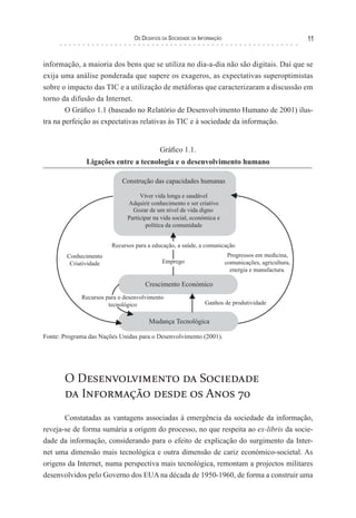 os desaFIos da socIedade da InForMação                                11


informação, a maioria dos bens que se utiliza no dia-a-dia não são digitais. Daí que se
exija uma análise ponderada que supere os exageros, as expectativas superoptimistas
sobre o impacto das TIC e a utilização de metáforas que caracterizaram a discussão em
torno da difusão da Internet.
        O Gráfico 1.1 (baseado no Relatório de Desenvolvimento Humano de 2001) ilus-
tra na perfeição as expectativas relativas às TIC e à sociedade da informação.


                                           Gráfico 1.1.
               Ligações entre a tecnologia e o desenvolvimento humano

                            Construção das capacidades humanas

                                   Viver vida longa e saudável
                              Adquirir conhecimento e ser criativo
                                Gozar de um nível de vida digno
                              Participar na vida social, económica e
                                      política da comunidade


                        Recursos para a educação, a saúde, a comunicação
        Conhecimento                                                      Progressos em medicina,
         Criatividade                       Emprego                      comunicações, agricultura,
                                                                           energia e manufactura.

                                     Crescimento Económico
             Recursos para o desenvolvimento
                       tecnológico                            Ganhos de produtividade


                                      Mudança Tecnológica

Fonte: Programa das Nações Unidas para o Desenvolvimento (2001).




       O Desenvolvimento da Sociedade
       da Informação desde os Anos 70
       Constatadas as vantagens associadas à emergência da sociedade da informação,
reveja-se de forma sumária a origem do processo, no que respeita ao ex-libris da socie-
dade da informação, considerando para o efeito de explicação do surgimento da Inter-
net uma dimensão mais tecnológica e outra dimensão de cariz económico-societal. As
origens da Internet, numa perspectiva mais tecnológica, remontam a projectos militares
desenvolvidos pelo Governo dos EUA na década de 1950-1960, de forma a construir uma
 