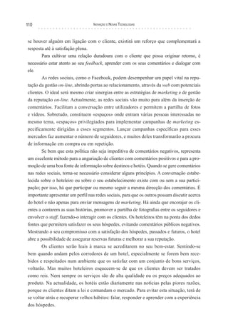 110                               Inovação e novas TecnologIas



se houver alguém em ligação com o cliente, existirá um reforço que complementará a
resposta até à satisfação plena.
        Para cultivar uma relação duradoura com o cliente que possa originar retorno, é
necessário estar atento ao seu feedback, aprender com os seus comentários e dialogar com
ele.
        As redes sociais, como o Facebook, podem desempenhar um papel vital na repu-
tação da gestão on-line, abrindo portas ao relacionamento, através da web com potenciais
clientes. O ideal será mesmo criar sinergias entre as estratégias de marketing e de gestão
da reputação on-line. Actualmente, as redes sociais vão muito para além da inserção de
comentários. Facilitam a conversação entre utilizadores e permitem a partilha de fotos
e vídeos. Sobretudo, constituem «espaços» onde entram várias pessoas interessadas no
mesmo tema, «espaços» privilegiados para implementar campanhas de marketing es-
pecificamente dirigidas a esses segmentos. Lançar campanhas específicas para esses
mercados faz aumentar o número de seguidores, e muitos deles transformarão a procura
de informação em compra ou em repetição.
        Se bem que esta política não seja impeditiva de comentários negativos, representa
um excelente método para a angariação de clientes com comentários positivos e para a pro-
moção de uma boa fonte de informação sobre destinos e hotéis. Quando se gere comentários
nas redes sociais, torna-se necessário considerar alguns princípios. A conversação estabe-
lecida sobre o hoteleiro ou sobre o seu estabelecimento existe com ou sem a sua partici-
pação; por isso, há que participar ou mesmo seguir a mesma direcção dos comentários. É
importante apresentar um perfil nas redes sociais, para que os outros possam discutir acerca
do hotel e não apenas para enviar mensagens de marketing. Há ainda que encorajar os cli-
entes a contarem as suas histórias, promover a partilha de fotografias entre os seguidores e
envolver o staff, fazendo-o interagir com os clientes. Os hoteleiros têm na ponta dos dedos
fontes que permitem satisfazer os seus hóspedes, evitando comentários públicos negativos.
Mostrando o seu compromisso com a satisfação dos hóspedes, passados e futuros, o hotel
abre a possibilidade de assegurar reservas futuras e melhorar a sua reputação.
        Os clientes serão leais à marca se acreditarem no seu bem-estar. Sentindo-se
bem quando andam pelos corredores de um hotel, especialmente se forem bem rece-
bidos e respeitados num ambiente que os satisfaz com um conjunto de bons serviços,
voltarão. Mas muitos hoteleiros esquecem-se de que os clientes devem ser tratados
como reis. Nem sempre os serviços são de alta qualidade ou os preços adequados ao
produto. Na actualidade, os hotéis estão diariamente nas notícias pelas piores razões,
porque os clientes ditam a lei e comandam o mercado. Para evitar esta situação, terá de
se voltar atrás e recuperar velhos hábitos: falar, responder e aprender com a experiência
dos hóspedes.
 