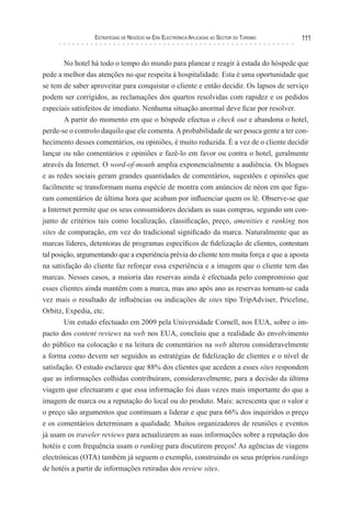 esTraTégIas de negócIo na era elecTrónIca aPlIcadas ao secTor do TurIsMo   111


        No hotel há todo o tempo do mundo para planear e reagir à estada do hóspede que
pede a melhor das atenções no que respeita à hospitalidade. Esta é uma oportunidade que
se tem de saber aproveitar para conquistar o cliente e então decidir. Os lapsos de serviço
podem ser corrigidos, as reclamações dos quartos resolvidas com rapidez e os pedidos
especiais satisfeitos de imediato. Nenhuma situação anormal deve ficar por resolver.
        A partir do momento em que o hóspede efectua o check out e abandona o hotel,
perde-se o controlo daquilo que ele comenta. A probabilidade de ser pouca gente a ter con-
hecimento desses comentários, ou opiniões, é muito reduzida. É a vez de o cliente decidir
lançar ou não comentários e opiniões e fazê-lo em favor ou contra o hotel, geralmente
através da Internet. O word-of-mouth amplia exponencialmente a audiência. Os blogues
e as redes sociais geram grandes quantidades de comentários, sugestões e opiniões que
facilmente se transformam numa espécie de montra com anúncios de néon em que figu-
ram comentários de última hora que acabam por influenciar quem os lê. Observe-se que
a Internet permite que os seus consumidores decidam as suas compras, segundo um con-
junto de critérios tais como localização, classificação, preço, amenities e ranking nos
sites de comparação, em vez do tradicional significado da marca. Naturalmente que as
marcas líderes, detentoras de programas específicos de fidelização de clientes, contestam
tal posição, argumentando que a experiência prévia do cliente tem muita força e que a aposta
na satisfação do cliente faz reforçar essa experiência e a imagem que o cliente tem das
marcas. Nesses casos, a maioria das reservas ainda é efectuada pelo compromisso que
esses clientes ainda mantêm com a marca, mas ano após ano as reservas tornam-se cada
vez mais o resultado de influências ou indicações de sites tipo TripAdviser, Priceline,
Orbitz, Expedia, etc.
        Um estudo efectuado em 2009 pela Universidade Cornell, nos EUA, sobre o im-
pacto dos content reviews na web nos EUA, concluiu que a realidade do envolvimento
do público na colocação e na leitura de comentários na web alterou consideravelmente
a forma como devem ser seguidos as estratégias de fidelização de clientes e o nível de
satisfação. O estudo esclarece que 88% dos clientes que acedem a esses sites respondem
que as informações colhidas contribuíram, consideravelmente, para a decisão da última
viagem que efectuaram e que essa informação foi duas vezes mais importante do que a
imagem de marca ou a reputação do local ou do produto. Mais: acrescenta que o valor e
o preço são argumentos que continuam a liderar e que para 66% dos inquiridos o preço
e os comentários determinam a qualidade. Muitos organizadores de reuniões e eventos
já usam os traveler reviews para actualizarem as suas informações sobre a reputação dos
hotéis e com frequência usam o ranking para discutirem preços! As agências de viagens
electrónicas (OTA) também já seguem o exemplo, construindo os seus próprios rankings
de hotéis a partir de informações retiradas dos review sites.
 