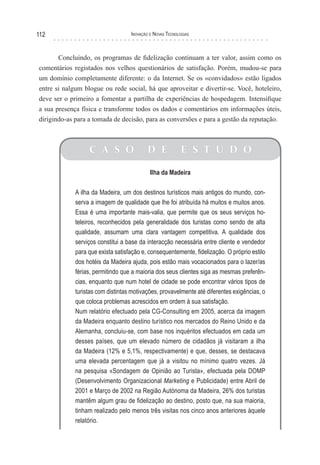 112                                Inovação e novas TecnologIas



       Concluindo, os programas de fidelização continuam a ter valor, assim como os
comentários registados nos velhos questionários de satisfação. Porém, mudou-se para
um domínio completamente diferente: o da Internet. Se os «convidados» estão ligados
entre si nalgum blogue ou rede social, há que aproveitar e divertir-se. Você, hoteleiro,
deve ser o primeiro a fomentar a partilha de experiências de hospedagem. Intensifique
a sua presença física e transforme todos os dados e comentários em informações úteis,
dirigindo-as para a tomada de decisão, para as conversões e para a gestão da reputação.



                  C A S O                 D E              E S T U D O

                                            Ilha da Madeira

             A ilha da Madeira, um dos destinos turísticos mais antigos do mundo, con-
             serva a imagem de qualidade que lhe foi atribuída há muitos e muitos anos.
             Essa é uma importante mais-valia, que permite que os seus serviços ho-
             teleiros, reconhecidos pela generalidade dos turistas como sendo de alta
             qualidade, assumam uma clara vantagem competitiva. A qualidade dos
             serviços constitui a base da interacção necessária entre cliente e vendedor
             para que exista satisfação e, consequentemente, fidelização. O próprio estilo
             dos hotéis da Madeira ajuda, pois estão mais vocacionados para o lazer/as
             férias, permitindo que a maioria dos seus clientes siga as mesmas preferên-
             cias, enquanto que num hotel de cidade se pode encontrar vários tipos de
             turistas com distintas motivações, provavelmente até diferentes exigências, o
             que coloca problemas acrescidos em ordem à sua satisfação.
             Num relatório efectuado pela CG-Consulting em 2005, acerca da imagem
             da Madeira enquanto destino turístico nos mercados do Reino Unido e da
             Alemanha, concluiu-se, com base nos inquéritos efectuados em cada um
             desses países, que um elevado número de cidadãos já visitaram a ilha
             da Madeira (12% e 5,1%, respectivamente) e que, desses, se destacava
             uma elevada percentagem que já a visitou no mínimo quatro vezes. Já
             na pesquisa «Sondagem de Opinião ao Turista», efectuada pela DOMP
             (Desenvolvimento Organizacional Marketing e Publicidade) entre Abril de
             2001 e Março de 2002 na Região Autónoma da Madeira, 26% dos turistas
             mantêm algum grau de fidelização ao destino, posto que, na sua maioria,
             tinham realizado pelo menos três visitas nos cinco anos anteriores àquele
             relatório.
 