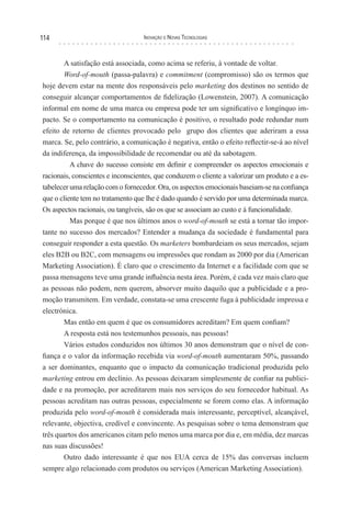 114                                Inovação e novas TecnologIas



       A satisfação está associada, como acima se referiu, à vontade de voltar.
       Word-of-mouth (passa-palavra) e commitment (compromisso) são os termos que
hoje devem estar na mente dos responsáveis pelo marketing dos destinos no sentido de
conseguir alcançar comportamentos de fidelização (Lowenstein, 2007). A comunicação
informal em nome de uma marca ou empresa pode ter um significativo e longínquo im-
pacto. Se o comportamento na comunicação é positivo, o resultado pode redundar num
efeito de retorno de clientes provocado pelo grupo dos clientes que aderiram a essa
marca. Se, pelo contrário, a comunicação é negativa, então o efeito reflectir-se-á ao nível
da indiferença, da impossibilidade de recomendar ou até da sabotagem.
          A chave do sucesso consiste em definir e compreender os aspectos emocionais e
racionais, conscientes e inconscientes, que conduzem o cliente a valorizar um produto e a es-
tabelecer uma relação com o fornecedor. Ora, os aspectos emocionais baseiam-se na confiança
que o cliente tem no tratamento que lhe é dado quando é servido por uma determinada marca.
Os aspectos racionais, ou tangíveis, são os que se associam ao custo e à funcionalidade.
          Mas porque é que nos últimos anos o word-of-mouth se está a tornar tão impor-
tante no sucesso dos mercados? Entender a mudança da sociedade é fundamental para
conseguir responder a esta questão. Os marketers bombardeiam os seus mercados, sejam
eles B2B ou B2C, com mensagens ou impressões que rondam as 2000 por dia (American
Marketing Association). É claro que o crescimento da Internet e a facilidade com que se
passa mensagens teve uma grande influência nesta área. Porém, é cada vez mais claro que
as pessoas não podem, nem querem, absorver muito daquilo que a publicidade e a pro-
moção transmitem. Em verdade, constata-se uma crescente fuga à publicidade impressa e
electrónica.
       Mas então em quem é que os consumidores acreditam? Em quem confiam?
       A resposta está nos testemunhos pessoais, nas pessoas!
       Vários estudos conduzidos nos últimos 30 anos demonstram que o nível de con-
fiança e o valor da informação recebida via word-of-mouth aumentaram 50%, passando
a ser dominantes, enquanto que o impacto da comunicação tradicional produzida pelo
marketing entrou em declínio. As pessoas deixaram simplesmente de confiar na publici-
dade e na promoção, por acreditarem mais nos serviços do seu fornecedor habitual. As
pessoas acreditam nas outras pessoas, especialmente se forem como elas. A informação
produzida pelo word-of-mouth é considerada mais interessante, perceptível, alcançável,
relevante, objectiva, credível e convincente. As pesquisas sobre o tema demonstram que
três quartos dos americanos citam pelo menos uma marca por dia e, em média, dez marcas
nas suas discussões!
       Outro dado interessante é que nos EUA cerca de 15% das conversas incluem
sempre algo relacionado com produtos ou serviços (American Marketing Association).
 