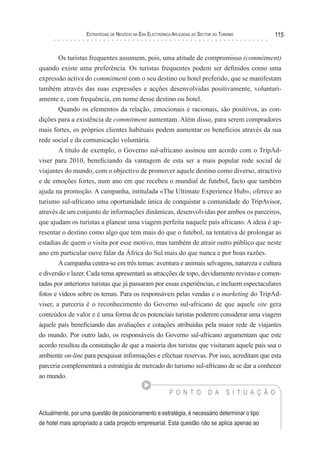 esTraTégIas de negócIo na era elecTrónIca aPlIcadas ao secTor do TurIsMo          115


       Os turistas frequentes assumem, pois, uma atitude de compromisso (commitment)
quando existe uma preferência. Os turistas frequentes podem ser definidos como uma
expressão activa do commitment com o seu destino ou hotel preferido, que se manifestam
também através das suas expressões e acções desenvolvidas positivamente, voluntari-
amente e, com frequência, em nome desse destino ou hotel.
       Quando os elementos da relação, emocionais e racionais, são positivos, as con-
dições para a existência de commitment aumentam. Além disso, para serem compradores
mais fortes, os próprios clientes habituais podem aumentar os benefícios através da sua
rede social e da comunicação voluntária.
        A título de exemplo, o Governo sul-africano assinou um acordo com o TripAd-
viser para 2010, beneficiando da vantagem de esta ser a mais popular rede social de
viajantes do mundo, com o objectivo de promover aquele destino como diverso, atractivo
e de emoções fortes, num ano em que recebeu o mundial de futebol, facto que também
ajuda na promoção. A campanha, intitulada «The Ultimate Experience Hub», oferece ao
turismo sul-africano uma oportunidade única de conquistar a comunidade do TripAvisor,
através de um conjunto de informações dinâmicas, desenvolvidas por ambos os parceiros,
que ajudam os turistas a planear uma viagem perfeita naquele país africano. A ideia é ap-
resentar o destino como algo que tem mais do que o futebol, na tentativa de prolongar as
estadias de quem o visita por esse motivo, mas também de atrair outro público que neste
ano em particular ouve falar da África do Sul mais do que nunca e por boas razões.
        A campanha centra-se em três temas: aventura e animais selvagens, natureza e cultura
e diversão e lazer. Cada tema apresentará as atracções de topo, devidamente revistas e comen-
tadas por anteriores turistas que já passaram por essas experiências, e incluem espectaculares
fotos e vídeos sobre os temas. Para os responsáveis pelas vendas e o marketing do TripAd-
viser, a parceria é o reconhecimento do Governo sul-africano de que aquele site gera
conteúdos de valor e é uma forma de os potenciais turistas poderem considerar uma viagem
àquele país beneficiando das avaliações e cotações atribuídas pela maior rede de viajantes
do mundo. Por outro lado, os responsáveis do Governo sul-africano argumentam que este
acordo resultou da constatação de que a maioria dos turistas que visitaram aquele país usa o
ambiente on-line para pesquisar informações e efectuar reservas. Por isso, acreditam que esta
parceria complementará a estratégia de mercado do turismo sul-africano de se dar a conhecer
ao mundo.

                                                           P O N T O          D A      S I T U A Ç Ã O


Actualmente, por uma questão de posicionamento e estratégia, é necessário determinar o tipo
de hotel mais apropriado a cada projecto empresarial. Esta questão não se aplica apenas ao
 
