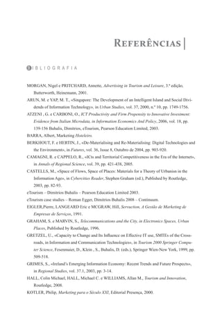 Referências

B I B L I O G R A F I A


MORGAN, Nigel e PRITCHARD, Annette, Advertising in Tourism and Leisure, 3.ª edição,
   Butterworth, Heinemann, 2001.
ARUN, M. e YAP, M. T., «Singapore: The Development of an Intelligent Island and Social Divi-
   dends of Information Technology», in Urban Studies, vol. 37, 2000, n.º 10, pp. 1749-1756.
ATZENI , G. e CARBONI, O., ICT Productivity and Firm Propensity to Innovative Investment:
   Evidence from Italian Microdata, in Information Economics And Policy, 2006, vol. 18, pp.
   139-156 Buhalis, Dimitrios, eTourism, Pearson Education Limited, 2003.
BARRA, Albert, Marketing Hoteleiro.
BERKHOUT, F. e HERTIN, J., «De-Materialising and Re-Materialising: Digital Technologies and
   the Environment», in Futures, vol. 36, Issue 8, Outubro de 2004, pp. 903-920.
CAMAGNI, R. e CAPPELO, R., «ICts and Territorial Competitiveness in the Era of the Internet»,
   in Annals of Regional Science, vol. 39, pp. 421-438, 2005.
CASTELLS, M., «Space of Flows, Space of Places: Materials for a Theory of Urbanisn in the
   Information Age», in Cybercities Reader, Stephen Graham (ed.), Published by Routledge,
   2003, pp. 82-93.
eTourism – Dimitrios Buhalis – Pearson Education Limited 2003.
eTourism case studies – Roman Egger, Dimitrios Buhalis 2008 – Continuum.
EIGLER,Pierre, LANGEARD Eric e MCGRAW, Hill, Servuction, A Gestão de Marketing de
   Empresas de Serviços, 1991.
GRAHAM, S. e MARVIN, S., Telecommunications and the City, in Electronics Spaces, Urban
   Places, Published by Routledge, 1996.
GRETZEL, U., «Capacity to Change and Its Influence on Effective IT use, SMTEs of the Cross-
   roads, in Information and Communication Technologies», in Tourism 2000 Springer Compu-
   ter Science, Fesenmaier, D., Klein , S., Buhalis, D. (eds.), Springer Wien-New York, 1999, pp.
   509-518.
GRIMES, S., «Ireland’s Emerging Information Economy: Recent Trends and Future Prospects»,
   in Regional Studies, vol. 37.1, 2003, pp. 3-14.
HALL, Colin Michael, HALL, Michael C. e WILLIAMS, Allan M., Tourism and Innovation,
   Routledge, 2008.
KOTLER, Philip, Marketing para o Século XXI, Editorial Presença, 2000.
 