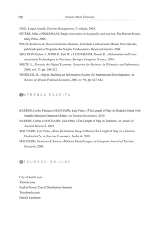 118                                   Inovação e novas TecnologIas



NEIL, Leiper Arnold, Tourism Management, 3.ª edição, 2004.
PETERS, Mike e PIKKEMAAT, Birgit, Innovation in hospitality and tourism, The Hawort Hospi-
      tality Press, 2006.
PNUD, Relatório do Desenvolvimento Humano, Liberdade Cultural num Mundo Diversificado,
      publicado para o Programa das Nações Unidas para o Desenvolvimento, 2004.
SHELDON Pauline J., WÖBER, Karl W. e FESENMAIER, Daniel R., «Information and Com-
      munication Technologies in Tourism», Springer Computer Science, 2001.
SOETE. L., Towards the Digital Economy: Scenarios for Business, in Telematics and Informatics,
      2000, vol. 17, pp. 199-212.
WHEELER, D., «Egypt, Building an Information Society for International Development», in
      Review of African Political Economy, 2003, n.º 98, pp. 627-642.



 I M P R E N S A            E S C R I TA



BARROS, Carlos Pestana e MACHADO, Luiz Pinto, «The Length of Stay in Madeira Island with
      Sample Selection Duration Model», in Tourism Economics, 2010.
BARROS, Carlos e MACHADO, Luiz Pinto, «The Length of Stay in Tourism», in Annals of
      Tourism Research, 2010.
MACHADO, Luiz Pinto, «Does Destination Image Influence the Length of Stay in a Tourism
      Destination?», in Tourism Economics, Junho de 2010.
MACHADO, Sarmento & Santos, «Madeira Island Image», in European Journal of Tourism
      Research, 2009.




 R E C U R S O S            O N - L I N E



City of hotels.com
Xhotels.com
EyeForTravel, Travel Distribution Summit
Travelmole.com
Patrick Landman
 