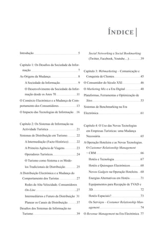 Índice

Introdução                                   5      Social Networking e Social Bookmarking
                                                    (Twitter, Facebook, Youtube…)            39
Capítulo 1: Os Desafios da Sociedade da Infor-
 mação                                       7   Capítulo 3: Webmarketing – Comunicação e
As Origens da Mudança                        8    Conquista de Clientes                      45
   A Sociedade da Informação                 9   O Consumidor do Século XXI                  46
   O Desenvolvimento da Sociedade da Infor-      O Marketing Mix e a Era Digital             48
   mação desde os Anos 70                   11   Plataformas, Ferramentas e Optimização de
O Comércio Electrónico e a Mudança de Com-        Sites                                      53
portamento dos Consumidores                 13   Sistemas de Benchmarking na Era
O Impacto das Tecnologias de Informação     16   Electrónica                                 61


Capítulo 2: Os Sistemas de Informação na
                                                 Capítulo 4: O Uso das Novas Tecnologias
 Actividade Turística                       21
                                                  em Empresas Turísticas: uma Mudança
Sistemas de Distribuição em Turismo         22    Necessária                                 65
   A Intermediação (Facto Histórico)        22   A Operação Hoteleira e as Novas Tecnologias.
   A Primeira Agência de Viagens            23    O Customer Relationship Management

   Operadores Turísticos                    24    − CRM                                      66

   O Turismo como Sistema e os Mode-                Hotéis e Tecnologia                      67

   los Tradicionais de Distribuição         25      Hotéis e Quiosques Electrónicos          68

A Distribuição Electrónica e a Mudança do           Novos Gadgets na Operação Hoteleira      68

 Comportamento dos Turistas                 27      Energias Alternativas em Hotéis          71

   Redes de Alta Velocidade. Consumidores           Equipamentos para Recepção de TVAD e
   On-Line                                  27      3D                                       72

   Intermediários e Futuro da Distribuição 31       Hotéis Espaciais?                        73

   Planear os Canais de Distribuição        37      Os Serviços – Costumer Relationship Man-
Desafios dos Sistemas de Informação no              agement                                  74
 Turismo                                    39   O Revenue Management na Era Electrónica 77
 