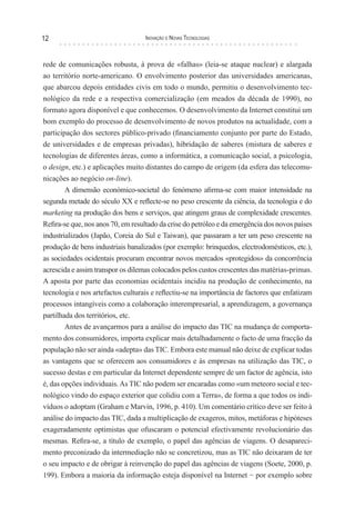 12                                 Inovação e novas TecnologIas



rede de comunicações robusta, à prova de «falhas» (leia-se ataque nuclear) e alargada
ao território norte-americano. O envolvimento posterior das universidades americanas,
que abarcou depois entidades civis em todo o mundo, permitiu o desenvolvimento tec-
nológico da rede e a respectiva comercialização (em meados da década de 1990), no
formato agora disponível e que conhecemos. O desenvolvimento da Internet constitui um
bom exemplo do processo de desenvolvimento de novos produtos na actualidade, com a
participação dos sectores público-privado (financiamento conjunto por parte do Estado,
de universidades e de empresas privadas), hibridação de saberes (mistura de saberes e
tecnologias de diferentes áreas, como a informática, a comunicação social, a psicologia,
o design, etc.) e aplicações muito distantes do campo de origem (da esfera das telecomu-
nicações ao negócio on-line).
        A dimensão económico-societal do fenómeno afirma-se com maior intensidade na
segunda metade do século XX e reflecte-se no peso crescente da ciência, da tecnologia e do
marketing na produção dos bens e serviços, que atingem graus de complexidade crescentes.
Refira-se que, nos anos 70, em resultado da crise do petróleo e da emergência dos novos países
industrializados (Japão, Coreia do Sul e Taiwan), que passaram a ter um peso crescente na
produção de bens industriais banalizados (por exemplo: brinquedos, electrodomésticos, etc.),
as sociedades ocidentais procuram encontrar novos mercados «protegidos» da concorrência
acrescida e assim transpor os dilemas colocados pelos custos crescentes das matérias-primas.
A aposta por parte das economias ocidentais incidiu na produção de conhecimento, na
tecnologia e nos artefactos culturais e reflectiu-se na importância de factores que enfatizam
processos intangíveis como a colaboração interempresarial, a aprendizagem, a governança
partilhada dos territórios, etc.
        Antes de avançarmos para a análise do impacto das TIC na mudança de comporta-
mento dos consumidores, importa explicar mais detalhadamente o facto de uma fracção da
população não ser ainda «adepta» das TIC. Embora este manual não deixe de explicar todas
as vantagens que se oferecem aos consumidores e às empresas na utilização das TIC, o
sucesso destas e em particular da Internet dependente sempre de um factor de agência, isto
é, das opções individuais. As TIC não podem ser encaradas como «um meteoro social e tec-
nológico vindo do espaço exterior que colidiu com a Terra», de forma a que todos os indi-
víduos o adoptam (Graham e Marvin, 1996, p. 410). Um comentário crítico deve ser feito à
análise do impacto das TIC, dada a multiplicação de exageros, mitos, metáforas e hipóteses
exageradamente optimistas que ofuscaram o potencial efectivamente revolucionário das
mesmas. Refira-se, a título de exemplo, o papel das agências de viagens. O desapareci-
mento preconizado da intermediação não se concretizou, mas as TIC não deixaram de ter
o seu impacto e de obrigar à reinvenção do papel das agências de viagens (Soete, 2000, p.
199). Embora a maioria da informação esteja disponível na Internet − por exemplo sobre
 