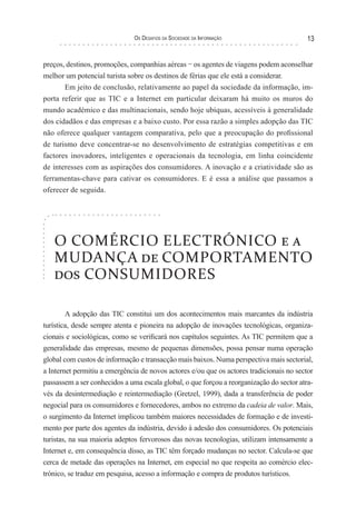 os desaFIos da socIedade da InForMação                     13


preços, destinos, promoções, companhias aéreas − os agentes de viagens podem aconselhar
melhor um potencial turista sobre os destinos de férias que ele está a considerar.
       Em jeito de conclusão, relativamente ao papel da sociedade da informação, im-
porta referir que as TIC e a Internet em particular deixaram há muito os muros do
mundo académico e das multinacionais, sendo hoje ubíquas, acessíveis à generalidade
dos cidadãos e das empresas e a baixo custo. Por essa razão a simples adopção das TIC
não oferece qualquer vantagem comparativa, pelo que a preocupação do profissional
de turismo deve concentrar-se no desenvolvimento de estratégias competitivas e em
factores inovadores, inteligentes e operacionais da tecnologia, em linha coincidente
de interesses com as aspirações dos consumidores. A inovação e a criatividade são as
ferramentas-chave para cativar os consumidores. E é essa a análise que passamos a
oferecer de seguida.




   O COMÉRCIO ELECTRÓNICO e a
   MUDANÇA de COMPORTAMENTO
   dos CONSUMIDORES

        A adopção das TIC constitui um dos acontecimentos mais marcantes da indústria
turística, desde sempre atenta e pioneira na adopção de inovações tecnológicas, organiza-
cionais e sociológicas, como se verificará nos capítulos seguintes. As TIC permitem que a
generalidade das empresas, mesmo de pequenas dimensões, possa pensar numa operação
global com custos de informação e transacção mais baixos. Numa perspectiva mais sectorial,
a Internet permitiu a emergência de novos actores e/ou que os actores tradicionais no sector
passassem a ser conhecidos a uma escala global, o que forçou a reorganização do sector atra-
vés da desintermediação e reintermediação (Gretzel, 1999), dada a transferência de poder
negocial para os consumidores e fornecedores, ambos no extremo da cadeia de valor. Mais,
o surgimento da Internet implicou também maiores necessidades de formação e de investi-
mento por parte dos agentes da indústria, devido à adesão dos consumidores. Os potenciais
turistas, na sua maioria adeptos fervorosos das novas tecnologias, utilizam intensamente a
Internet e, em consequência disso, as TIC têm forçado mudanças no sector. Calcula-se que
cerca de metade das operações na Internet, em especial no que respeita ao comércio elec-
trónico, se traduz em pesquisa, acesso a informação e compra de produtos turísticos.
 