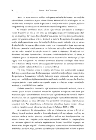 14                                 Inovação e novas TecnologIas



       Antes de avançarmos na análise mais pormenorizada do impacto ao nível dos
consumidores, considere-se alguns termos básicos. O comércio electrónico pode ser en-
tendido como a compra e venda de produtos e serviços via on-line (Internet, redes de
computadores), ou com recurso à Internet em determinado ponto da transacção.
       O comércio electrónico traduz-se em lojas virtuais, com recurso a catálogos e
ordem de compra on-line, e sem apoio de instalações físicas direccionadas para alber-
gar um interposto de vendas. Importa referir que, com a excepção dos produtos digitais
(como, por exemplo, música e livros digitais), a maioria dos produtos transaccionados
on-line ainda necessita de apoio de instalações físicas, quanto mais não seja em termos
de distribuição via correios. O montante gerado pelo comércio electrónico tem crescido
de forma exponencial nos últimos anos, em linha com a adopção e a difusão alargada da
Internet a nível mundial. A evolução recente do comércio electrónico foi acelerada pela
difusão de inovações suplementares, tais como a transferência electrónica de fundos, o
sistema de gestão de inventário, as bases de dados electronic data interchange (EDI) e
supply chain management. No comércio electrónico poder-se-á distinguir entre o busi-
ness-to-business (B2B), relativo a transacções entre empresas, e o comércio electrónico
empresa-cliente, o chamado business-to-consumer (B2C).
       Tal como referimos acima, o comércio electrónico tem incrementado a capaci-
dade dos consumidores, que dispõem agora de mais informação sobre as características
dos produtos e fornecedores, podendo facilmente reunir informação que antes levaria
horas a ser recolhida e exigiria muitas visitas a diferentes estabelecimentos, facilitando a
comparação entre bens e serviços, em especial no que se refere aos preços e ampliando,
portanto, as possibilidades de escolha.
       Embora o comércio electrónico seja actualmente acessível e rotineiro, ainda se
constata que os maiores utilizadores provêm dos segmentos mais jovens, com maior grau
de escolarização e com rendimento médio/alto que seguem atitudes favoráveis à adopção
de inovações. Para um segmento importante da população, o contacto face a face e o atendi-
mento personalizado são ainda relevantes, pelo que acedem com raridade à Internet, ou não
acedem de todo. Para estes últimos, «a forma mais eficiente de fazer as coisas», isto é, o
comércio electrónico, pode não ser de todo desejável (Wheeler, 2003, p. 632).
       A percentagem de não-adoptantes pode ser relativamente elevada e deverá ser
tida em linha de conta ao calcular a dimensão do potencial mercado dos negócios as-
sentes no comércio on-line. Inúmeros consumidores aplicam uma abordagem mista, com
acesso à Internet para comparar preços e características dos produtos, e a compra off-line
em cadeias de lojas físicas, onde têm a oportunidade de fazer uma última inspecção aos
produtos que desejam adquirir. Tal como foi sugerido acima, o acesso à Internet reforça a
importância do factor preço, devido à facilidade que o consumidor tem de saber os preços
 