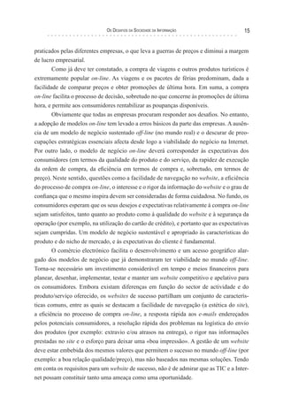 os desaFIos da socIedade da InForMação                    15


praticados pelas diferentes empresas, o que leva a guerras de preços e diminui a margem
de lucro empresarial.
        Como já deve ter constatado, a compra de viagens e outros produtos turísticos é
extremamente popular on-line. As viagens e os pacotes de férias predominam, dada a
facilidade de comparar preços e obter promoções de última hora. Em suma, a compra
on-line facilita o processo de decisão, sobretudo no que concerne às promoções de última
hora, e permite aos consumidores rentabilizar as poupanças disponíveis.
        Obviamente que todas as empresas procuram responder aos desafios. No entanto,
a adopção de modelos on-line tem levado a erros básicos da parte das empresas. A ausên-
cia de um modelo de negócio sustentado off-line (no mundo real) e o descurar de preo-
cupações estratégicas essenciais afecta desde logo a viabilidade do negócio na Internet.
Por outro lado, o modelo de negócio on-line deverá corresponder às expectativas dos
consumidores (em termos da qualidade do produto e do serviço, da rapidez de execução
da ordem de compra, da eficiência em termos de compra e, sobretudo, em termos de
preço). Neste sentido, questões como a facilidade de navegação no website, a eficiência
do processo de compra on-line, o interesse e o rigor da informação do website e o grau de
confiança que o mesmo inspira devem ser consideradas de forma cuidadosa. No fundo, os
consumidores esperam que os seus desejos e expectativas relativamente à compra on-line
sejam satisfeitos, tanto quanto ao produto como à qualidade do website e à segurança da
operação (por exemplo, na utilização do cartão de crédito), e portanto que as expectativas
sejam cumpridas. Um modelo de negócio sustentável e apropriado às características do
produto e do nicho de mercado, e às expectativas do cliente é fundamental.
        O comércio electrónico facilita o desenvolvimento e um acesso geográfico alar-
gado dos modelos de negócio que já demonstraram ter viabilidade no mundo off-line.
Torna-se necessário um investimento considerável em tempo e meios financeiros para
planear, desenhar, implementar, testar e manter um website competitivo e apelativo para
os consumidores. Embora existam diferenças em função do sector de actividade e do
produto/serviço oferecido, os websites de sucesso partilham um conjunto de caracterís-
ticas comuns, entre as quais se destacam a facilidade de navegação (a estética do site),
a eficiência no processo de compra on-line, a resposta rápida aos e-mails endereçados
pelos potenciais consumidores, a resolução rápida dos problemas na logística do envio
dos produtos (por exemplo: extravio e/ou atrasos na entrega), o rigor nas informações
prestadas no site e o esforço para deixar uma «boa impressão». A gestão de um website
deve estar embebida dos mesmos valores que permitem o sucesso no mundo off-line (por
exemplo: a boa relação qualidade/preço), mas não baseados nas mesmas soluções. Tendo
em conta os requisitos para um website de sucesso, não é de admirar que as TIC e a Inter-
net possam constituir tanto uma ameaça como uma oportunidade.
 