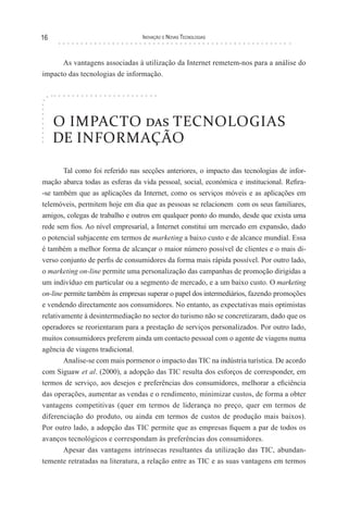 16                               Inovação e novas TecnologIas



      As vantagens associadas à utilização da Internet remetem-nos para a análise do
impacto das tecnologias de informação.




     O IMPACTO das TECNOLOGIAS
     DE INFORMAÇÃO

        Tal como foi referido nas secções anteriores, o impacto das tecnologias de infor-
mação abarca todas as esferas da vida pessoal, social, económica e institucional. Refira-
-se também que as aplicações da Internet, como os serviços móveis e as aplicações em
telemóveis, permitem hoje em dia que as pessoas se relacionem com os seus familiares,
amigos, colegas de trabalho e outros em qualquer ponto do mundo, desde que exista uma
rede sem fios. Ao nível empresarial, a Internet constitui um mercado em expansão, dado
o potencial subjacente em termos de marketing a baixo custo e de alcance mundial. Essa
é também a melhor forma de alcançar o maior número possível de clientes e o mais di-
verso conjunto de perfis de consumidores da forma mais rápida possível. Por outro lado,
o marketing on-line permite uma personalização das campanhas de promoção dirigidas a
um indivíduo em particular ou a segmento de mercado, e a um baixo custo. O marketing
on-line permite também às empresas superar o papel dos intermediários, fazendo promoções
e vendendo directamente aos consumidores. No entanto, as expectativas mais optimistas
relativamente à desintermediação no sector do turismo não se concretizaram, dado que os
operadores se reorientaram para a prestação de serviços personalizados. Por outro lado,
muitos consumidores preferem ainda um contacto pessoal com o agente de viagens numa
agência de viagens tradicional.
        Analise-se com mais pormenor o impacto das TIC na indústria turística. De acordo
com Siguaw et al. (2000), a adopção das TIC resulta dos esforços de corresponder, em
termos de serviço, aos desejos e preferências dos consumidores, melhorar a eficiência
das operações, aumentar as vendas e o rendimento, minimizar custos, de forma a obter
vantagens competitivas (quer em termos de liderança no preço, quer em termos de
diferenciação do produto, ou ainda em termos de custos de produção mais baixos).
Por outro lado, a adopção das TIC permite que as empresas fiquem a par de todos os
avanços tecnológicos e correspondam às preferências dos consumidores.
        Apesar das vantagens intrínsecas resultantes da utilização das TIC, abundan-
temente retratadas na literatura, a relação entre as TIC e as suas vantagens em termos
 