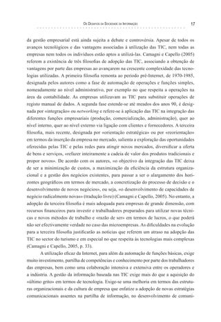 os desaFIos da socIedade da InForMação                   17


da gestão empresarial está ainda sujeita a debate e controvérsia. Apesar de todos os
avanços tecnológicos e das vantagens associadas à utilização das TIC, nem todas as
empresas nem todos os indivíduos estão aptos a utilizá-las. Camagni e Capello (2005)
referem a existência de três filosofias de adopção das TIC, associando a obtenção de
vantagens por parte das empresas ao avançarem na crescente complexidade das tecno-
logias utilizadas. A primeira filosofia remonta ao período pré-Internet, de 1970-1985,
designada pelos autores como a fase de automação de operações e funções simples,
nomeadamente ao nível administrativo, por exemplo no que respeita a operações na
área da contabilidade. As empresas utilizavam as TIC para substituir operações de
registo manual de dados. A segunda fase estende-se até meados dos anos 90, é desig-
nada por «integração» ou networking e refere-se à aplicação das TIC na integração das
diferentes funções empresariais (produção, comercialização, administração), quer ao
nível interno, quer ao nível externo via ligação com clientes e fornecedores. A terceira
filosofia, mais recente, designada por «orientação estratégica» ou por «reorientação»
em termos da inserção da empresa no mercado, salienta a exploração das oportunidades
oferecidas pelas TIC e pelas redes para atingir novos mercados, diversificar a oferta
de bens e serviços, «refazer inteiramente a cadeia de valor dos produtos tradicionais e
propor novos». De acordo com os autores, «o objectivo da integração das TIC deixa
de ser a minimização de custos, a maximização da eficiência da estrutura organiza-
cional e a gestão dos negócios existentes, para passar a ser o alargamento dos hori-
zontes geográficos em termos de mercado, a concretização do processo de decisão e o
desenvolvimento de novos negócios», ou seja, «o desenvolvimento de capacidades de
negócio radicalmente novas» (tradução livre) (Camagni e Capello, 2005). No entanto, a
adopção da terceira filosofia é mais adequada para empresas de grande dimensão, com
recursos financeiros para investir e trabalhadores preparados para utilizar novas técni-
cas e novos métodos de trabalho e «razão de ser» em termos de lucros, o que poderá
não ser efectivamente verdade no caso das microempresas. As dificuldades na evolução
para a terceira filosofia justificarão as notícias que referem um atraso na adopção das
TIC no sector do turismo e em especial no que respeita às tecnologias mais complexas
(Camagni e Capello, 2005, p. 33).
        A utilização eficaz da Internet, para além da automação de funções básicas, exige
muito investimento, partilha de competências e conhecimento por parte dos trabalhadores
das empresas, bem como uma colaboração intensiva e extensiva entre os operadores e
a indústria. A gestão da informação baseada nas TIC exige mais do que a aquisição do
«último grito» em termos de tecnologia. Exige-se uma melhoria em termos das estrutu-
ras organizacionais e da cultura de empresa que enfatize a adopção de novas estratégias
comunicacionais assentes na partilha de informação, no desenvolvimento de comuni-
 